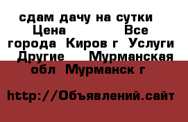 сдам дачу на сутки › Цена ­ 10 000 - Все города, Киров г. Услуги » Другие   . Мурманская обл.,Мурманск г.